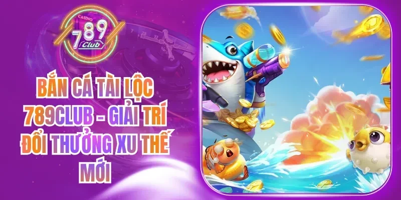 Bắn Cá Tài Lộc 789Club - Giải Trí Đổi Thưởng Xu Thế Mới